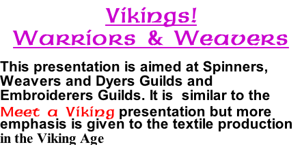 Vikings! Warriors & Weavers  This presentation is aimed at Spinners, Weavers and Dyers Guilds and Embroiderers Guilds. It is  similar to the Meet a Viking presentation but more emphasis is given to the textile production in the Viking Age